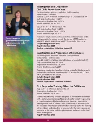Investigation and Litigation of
Civil Child Protection Cases
For: Investigators, attorneys and other child protection
professionals – civil cases
March 3-4, 2014 at William Mitchell College of Law in St. Paul, MN
Early bird deadline: Jan. 17, 2014
Registration deadline: Jan. 28, 2014
Refund deadline: Jan. 31, 2014
Oct. 20-21, 2014 in Albuquerque, NM
Early bird deadline: Sept. 10, 2014
Registration deadline: Sept. 23, 2014
Refund deadline: Sept. 26, 2014

To register go to
gundersenhealth.org/ncptc,
and enter promo code
CATALOG14.

This course emphasizes handling civil child protection cases and is
mainly provided in lecture format. Gundersen NCPTC applies for
AR CLEST, AR CLE, MN CLE and MN POST credits for this course.
Early bird registration: $200
Registration fee: $225
Student registration: $50 with a student ID

Investigation and Prosecution of Child Abuse
For: Investigators, attorneys and other child protection
professionals – criminal cases
Sept. 29-30, 2014 at William Mitchell College of Law in St. Paul, MN
Early bird deadline: Aug. 15, 2014
Registration deadline: Aug. 26, 2014
Refund deadline: Aug. 29, 2014
This course emphasizes handling criminal cases of child abuse and is
mainly in lecture format. Gundersen NCPTC applies for MN CLE and
MN POST credits for this course.
Early bird registration: $200
Registration fee: $225
Student registration: $50 with a student ID

First Responder Training: When the Call Comes
Aug. 5, 2014 at NWACC in Bentonville, AR
Registration deadline: July 1, 2014
Refund deadline: July 8, 2014
This four-hour training course is designed to provide first responders
with a better understanding of best practices for initially responding
to cases involving child abuse allegations. A primary focus of the
training will be how to conduct basic questioning of a child to gain
the necessary information for the multidisciplinary team. The training
will provide an understanding of how and why the first response can
be crucial to the entire multidisciplinary team and a successful child
abuse investigation.
Registration fee: $100
11

 