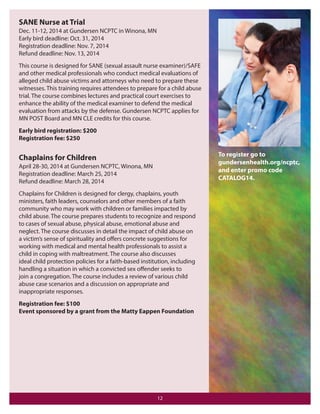 SANE Nurse at Trial
Dec. 11-12, 2014 at Gundersen NCPTC in Winona, MN
Early bird deadline: Oct. 31, 2014
Registration deadline: Nov. 7, 2014
Refund deadline: Nov. 13, 2014
This course is designed for SANE (sexual assault nurse examiner)/SAFE
and other medical professionals who conduct medical evaluations of
alleged child abuse victims and attorneys who need to prepare these
witnesses. This training requires attendees to prepare for a child abuse
trial. The course combines lectures and practical court exercises to
enhance the ability of the medical examiner to defend the medical
evaluation from attacks by the defense. Gundersen NCPTC applies for
MN POST Board and MN CLE credits for this course.
Early bird registration: $200
Registration fee: $250

To register go to
gundersenhealth.org/ncptc,
and enter promo code
CATALOG14.

Chaplains for Children
April 28-30, 2014 at Gundersen NCPTC, Winona, MN
Registration deadline: March 25, 2014
Refund deadline: March 28, 2014
Chaplains for Children is designed for clergy, chaplains, youth
ministers, faith leaders, counselors and other members of a faith
community who may work with children or families impacted by
child abuse. The course prepares students to recognize and respond
to cases of sexual abuse, physical abuse, emotional abuse and
neglect. The course discusses in detail the impact of child abuse on
a victim’s sense of spirituality and oﬀers concrete suggestions for
working with medical and mental health professionals to assist a
child in coping with maltreatment. The course also discusses
ideal child protection policies for a faith-based institution, including
handling a situation in which a convicted sex oﬀender seeks to
join a congregation. The course includes a review of various child
abuse case scenarios and a discussion on appropriate and
inappropriate responses.
Registration fee: $100
Event sponsored by a grant from the Matty Eappen Foundation

12

 