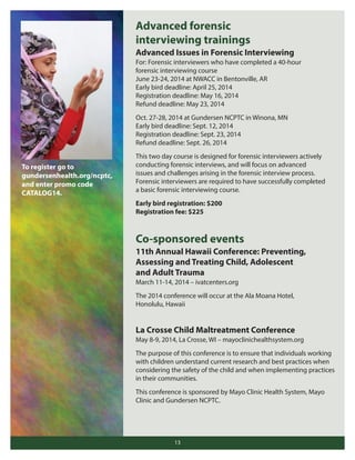 Advanced forensic
interviewing trainings
Advanced Issues in Forensic Interviewing
For: Forensic interviewers who have completed a 40-hour
forensic interviewing course
June 23-24, 2014 at NWACC in Bentonville, AR
Early bird deadline: April 25, 2014
Registration deadline: May 16, 2014
Refund deadline: May 23, 2014
Oct. 27-28, 2014 at Gundersen NCPTC in Winona, MN
Early bird deadline: Sept. 12, 2014
Registration deadline: Sept. 23, 2014
Refund deadline: Sept. 26, 2014

To register go to
gundersenhealth.org/ncptc,
and enter promo code
CATALOG14.

This two day course is designed for forensic interviewers actively
conducting forensic interviews, and will focus on advanced
issues and challenges arising in the forensic interview process.
Forensic interviewers are required to have successfully completed
a basic forensic interviewing course.
Early bird registration: $200
Registration fee: $225

Co-sponsored events
11th Annual Hawaii Conference: Preventing,
Assessing and Treating Child, Adolescent
and Adult Trauma
March 11-14, 2014 – ivatcenters.org
The 2014 conference will occur at the Ala Moana Hotel,
Honolulu, Hawaii

La Crosse Child Maltreatment Conference
May 8-9, 2014, La Crosse, WI – mayoclinichealthsystem.org
The purpose of this conference is to ensure that individuals working
with children understand current research and best practices when
considering the safety of the child and when implementing practices
in their communities.
This conference is sponsored by Mayo Clinic Health System, Mayo
Clinic and Gundersen NCPTC.

13

 