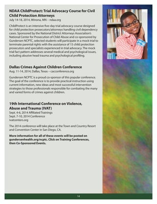 NDAA ChildProtect: Trial Advocacy Course for Civil
Child Protection Attorneys
July 14-18, 2014, Winona, MN – ndaa.org
ChildProtect is an intensive five-day trial advocacy course designed
for child protection prosecutors/attorneys handling civil dependency
cases. Sponsored by the National District Attorneys Association’s
National Center for Prosecution of Child Abuse and co-sponsored by
Gundersen NCPTC, selected students will participate in a mock trial to
terminate parental rights with the assistance of 15 child protection
prosecutors and specialists experienced in trial advocacy. The mock
trial fact pattern addresses several medical and psychological issues,
including abusive head trauma and psychological profiling.

Dallas Crimes Against Children Conference
Aug. 11-14, 2014, Dallas, Texas – cacconference.org
Gundersen NCPTC is a proud co-sponsor of this popular conference.
The goal of the conference is to provide practical instruction using
current information, new ideas and most successful intervention
strategies to those professionals responsible for combating the many
and varied forms of crimes against children.

19th International Conference on Violence,
Abuse and Trauma (IVAT)
Sept. 4-6, 2014 Aﬃliated Trainings
Sept. 7-10, 2014 Conference
ivatcenters.org
The 2014 conference will take place at the Town and Country Resort
and Convention Center in San Diego, CA.
More information for all of these events will be posted on
gundersenhealth.org/ncptc. Click on Training Conferences,
then Co-Sponsored Events.

14

 