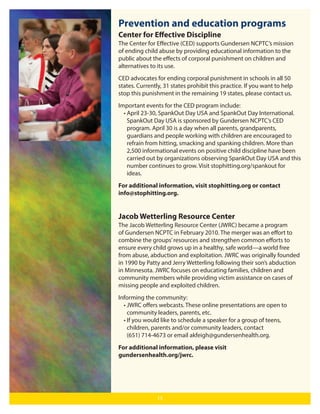 Prevention and education programs
Center for Eﬀective Discipline
The Center for Eﬀective (CED) supports Gundersen NCPTC’s mission
of ending child abuse by providing educational information to the
public about the eﬀects of corporal punishment on children and
alternatives to its use.
CED advocates for ending corporal punishment in schools in all 50
states. Currently, 31 states prohibit this practice. If you want to help
stop this punishment in the remaining 19 states, please contact us.
Important events for the CED program include:
• April 23-30, SpankOut Day USA and SpankOut Day International.
SpankOut Day USA is sponsored by Gundersen NCPTC’s CED
program. April 30 is a day when all parents, grandparents,
guardians and people working with children are encouraged to
refrain from hitting, smacking and spanking children. More than
2,500 informational events on positive child discipline have been
carried out by organizations observing SpankOut Day USA and this
number continues to grow. Visit stophitting.org/spankout for
ideas.
For additional information, visit stophitting.org or contact
info@stophitting.org.

Jacob Wetterling Resource Center
The Jacob Wetterling Resource Center (JWRC) became a program
of Gundersen NCPTC in February 2010. The merger was an eﬀort to
combine the groups’ resources and strengthen common eﬀorts to
ensure every child grows up in a healthy, safe world—a world free
from abuse, abduction and exploitation. JWRC was originally founded
in 1990 by Patty and Jerry Wetterling following their son’s abduction
in Minnesota. JWRC focuses on educating families, children and
community members while providing victim assistance on cases of
missing people and exploited children.
Informing the community:
• JWRC oﬀers webcasts. These online presentations are open to
community leaders, parents, etc.
• If you would like to schedule a speaker for a group of teens,
children, parents and/or community leaders, contact
(651) 714-4673 or email akfeigh@gundersenhealth.org.
For additional information, please visit
gundersenhealth.org/jwrc.

15

 