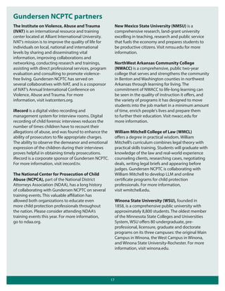 Gundersen NCPTC partners
The Institute on Violence, Abuse and Trauma
(IVAT) is an international resource and training
center located at Alliant International University.
IVAT’s mission is to improve the quality of life for
individuals on local, national and international
levels by sharing and disseminating vital
information, improving collaborations and
networking, conducting research and trainings,
assisting with direct professional services, program
evaluation and consulting to promote violencefree living. Gundersen NCPTC has served on
several collaboratives with IVAT, and is a cosponsor
of IVAT’s Annual International Conference on
Violence, Abuse and Trauma. For more
information, visit ivatcenters.org.

New Mexico State University (NMSU) is a
comprehensive research, land-grant university
excelling in teaching, research and public service
that fuels the economy and prepares students to
be productive citizens. Visit nmsu.edu for more
information.
NorthWest Arkansas Community College
(NWACC) is a comprehensive, public two-year
college that serves and strengthens the community
in Benton and Washington counties in northwest
Arkansas through learning for living. The
commitment of NWACC to life-long learning can
be seen in the quality of instruction it oﬀers, and
the variety of programs it has designed to move
students into the job market in a minimum amount
of time, enrich people's lives and prepare them
to further their education. Visit nwacc.edu for
more information.

iRecord is a digital video recording and
management system for interview rooms. Digital
recording of child forensic interviews reduces the
number of times children have to recount their
allegations of abuse, and was found to enhance the
ability of prosecutors to file appropriate charges.
The ability to observe the demeanor and emotional
expression of the children during their interviews
proves helpful in obtaining timely prosecutions.
iRecord is a corporate sponsor of Gundersen NCPTC.
For more information, visit irecord.tv.

William Mitchell College of Law (WMCL)
oﬀers a degree in practical wisdom. William
Mitchell’s curriculum combines legal theory with
practical skills training. Students will graduate with
knowledge of the law and real-world experience
counseling clients, researching cases, negotiating
deals, writing legal briefs and appearing before
judges. Gundersen NCPTC is collaborating with
William Mitchell to develop LLM and online
certificate programs for child protection
professionals. For more information,
visit wmitchell.edu.

The National Center for Prosecution of Child
Abuse (NCPCA), part of the National District
Attorneys Association (NDAA), has a long history
of collaborating with Gundersen NCPTC on several
training events. This valuable aﬃliation has
allowed both organizations to educate even
more child protection professionals throughout
the nation. Please consider attending NDAA’s
training events this year. For more information,
go to ndaa.org.

Winona State University (WSU), founded in
1858, is a comprehensive public university with
approximately 8,800 students. The oldest member
of the Minnesota State Colleges and Universities
System, WSU oﬀers 80 undergraduate, preprofessional, licensure, graduate and doctorate
programs on its three campuses: the original Main
Campus in Winona, the West Campus in Winona,
and Winona State University-Rochester. For more
information, visit winona.edu.

17

 