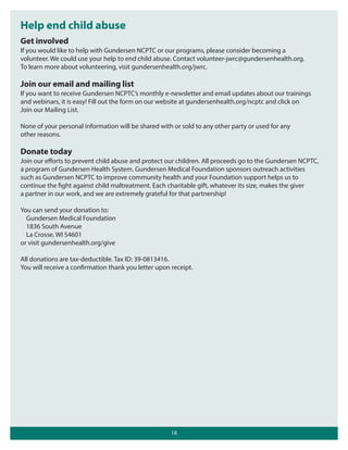 Help end child abuse
Get involved
If you would like to help with Gundersen NCPTC or our programs, please consider becoming a
volunteer. We could use your help to end child abuse. Contact volunteer-jwrc@gundersenhealth.org.
To learn more about volunteering, visit gundersenhealth.org/jwrc.

Join our email and mailing list
If you want to receive Gundersen NCPTC’s monthly e-newsletter and email updates about our trainings
and webinars, it is easy! Fill out the form on our website at gundersenhealth.org/ncptc and click on
Join our Mailing List.
None of your personal information will be shared with or sold to any other party or used for any
other reasons.

Donate today
Join our eﬀorts to prevent child abuse and protect our children. All proceeds go to the Gundersen NCPTC,
a program of Gundersen Health System. Gundersen Medical Foundation sponsors outreach activities
such as Gundersen NCPTC to improve community health and your Foundation support helps us to
continue the fight against child maltreatment. Each charitable gift, whatever its size, makes the giver
a partner in our work, and we are extremely grateful for that partnership!
You can send your donation to:
Gundersen Medical Foundation
1836 South Avenue
La Crosse, WI 54601
or visit gundersenhealth.org/give
All donations are tax-deductible. Tax ID: 39-0813416.
You will receive a confirmation thank you letter upon receipt.

18

 