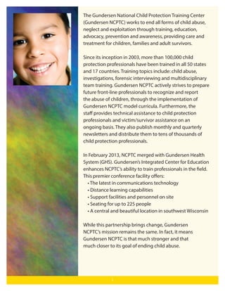 The Gundersen National Child Protection Training Center
(Gundersen NCPTC) works to end all forms of child abuse,
neglect and exploitation through training, education,
advocacy, prevention and awareness, providing care and
treatment for children, families and adult survivors.
Since its inception in 2003, more than 100,000 child
protection professionals have been trained in all 50 states
and 17 countries. Training topics include: child abuse,
investigations, forensic interviewing and multidisciplinary
team training. Gundersen NCPTC actively strives to prepare
future front-line professionals to recognize and report
the abuse of children, through the implementation of
Gundersen NCPTC model curricula. Furthermore, the
staﬀ provides technical assistance to child protection
professionals and victim/survivor assistance on an
ongoing basis. They also publish monthly and quarterly
newsletters and distribute them to tens of thousands of
child protection professionals.
In February 2013, NCPTC merged with Gundersen Health
System (GHS). Gundersen’s Integrated Center for Education
enhances NCPTC’s ability to train professionals in the field.
This premier conference facility oﬀers:
• The latest in communications technology
• Distance learning capabilities
• Support facilities and personnel on site
• Seating for up to 225 people
• A central and beautiful location in southwest Wisconsin
While this partnership brings change, Gundersen
NCPTC’s mission remains the same. In fact, it means
Gundersen NCPTC is that much stronger and that
much closer to its goal of ending child abuse.

1

 