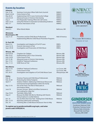 Events by location
Arkansas
Feb. 27-28
March 24-26
May 28-29
June 23-24
Aug. 5
Sept. 22-23
Nov. 5-7

Seminary Curriculum: When Faith Hurts Summit
Crime Scene to Trial
Implementing CAST in your Community College
Advanced Issues in Forensic Interviewing
First Responder Training: When the Call Comes
Using Peer Review to Generate Corroborating Evidence
Forensic Interviewer at Trial

NWACC
NWACC
NWACC
NWACC
NWACC
NWACC
NWACC

Maryland
June 2-5

When Words Matter

Baltimore, MD

Minnesota
Bloomington, MN
July 21-23
Prevention and the Child Abuse Professional:
Implementing Eﬀective Child Abuse Prevention Programs

Mall of America

St. Paul, MN
March 3-4
June 16-18
Sept. 29-30

Investigation and Litigation of Civil CP cases
Forensic Interviewer at Trial
Investigation and Prosecution of Child Abuse

WMCL
WMCL
WMCL

Winona, MN
April 28-30
May 19-22
Aug. 18-20
Oct. 27-28
Nov. 17-21
Dec. 11-12

Chaplains for Children
Implementing CAST in Your University
Crime Scene to Trial
Advanced issues in Forensic Interviewing
ChildFirst® National Conference
SANE Nurse at Trial

Winona, MN
Winona, MN
Winona, MN
Winona, MN
Winona, MN
Winona, MN

New Mexico
May 12-16
July 9-11
Oct. 20-21

ChildFirst® National Conference
Crime Scene to Trial
Investigation and Litigation of Civil Child Abuse Cases

Las Cruces, NM
Las Cruces, NM
Albuquerque, NM

Vicarious Trauma and Child Abuse Professionals
Protecting the Online Footprint
Shadow Children: Addressing Child Sexual Abuse and
Commercial Sexual Exploitation within the Family
Part of the Team: The Role of Advocates in
Anti-Violence Work
Excuses, Excuses: What to do When Someone is
Just Looking for a Way Out
Teachable Safety Skills
Because the Bible Tells Me So: Working with Parents
Using Scripture to Justify Violence
You are More than Your Past: Healing from Child Abuse
Reporting without Re-victimizing
Parenting after a Child Abuse Disclosure: How to Help

Webinar
Webcast
Webinar

Online
Feb. 20
Feb. 24-28
April 17
May 12-16
June 18
Aug. 18-22
Aug. 21
Oct. 16
Dec. 15-19
Dec. 18

To register go to gundersenhealth.org/ncptc, and enter
promo code CATALOG14.

Gundersen Lutheran Medical Center, Inc. | Gundersen Clinic, Ltd. | 9776_1213

Webcast
Webinar
Webcast
Webinar
Webinar
Webinar

Gundersen National Child
Protection Training Center
Winona State University
Maxwell Hall, 2nd Floor
Winona, MN 55987

 