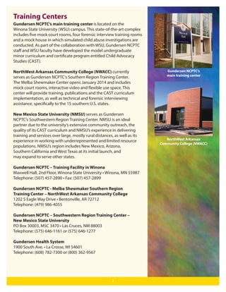 Training Centers
Gundersen NCPTC’s main training center is located on the
Winona State University (WSU) campus. This state-of-the-art complex
includes five mock court rooms, four forensic interview training rooms
and a mock house in which simulated child abuse investigations are
conducted. As part of the collaboration with WSU, Gundersen NCPTC
staﬀ and WSU faculty have developed the model undergraduate
minor curriculum and certificate program entitled Child Advocacy
Studies (CAST).
NorthWest Arkansas Community College (NWACC) currently
serves as Gundersen NCPTC's Southern Region Training Center.
The Melba Shewmaker Center opens January 2014 and includes
mock court rooms, interactive video and flexible use space. This
center will provide training, publications and the CAST curriculum
implementation, as well as technical and forensic interviewing
assistance, specifically to the 15 southern U.S. states.
New Mexico State University (NMSU) serves as Gundersen
NCPTC’s Southwestern Region Training Center. NMSU is an ideal
partner due to the university’s extensive community outreach, the
quality of its CAST curriculum and NMSU’s experience in delivering
training and services over large, mostly rural distances, as well as its
experience in working with underrepresented and limited resource
populations. NMSU’s region includes New Mexico, Arizona,
Southern California and West Texas at its initial launch, and
may expand to serve other states.
Gundersen NCPTC – Training Facility in Winona
Maxwell Hall, 2nd Floor, Winona State University • Winona, MN 55987
Telephone: (507) 457-2890 • Fax: (507) 457-2899
Gundersen NCPTC - Melba Shewmaker Southern Region
Training Center – NorthWest Arkansas Community College
1202 S Eagle Way Drive • Bentonville, AR 72712
Telephone: (479) 986-4055
Gundersen NCPTC – Southwestern Region Training Center –
New Mexico State University
PO Box 30003, MSC 3470 • Las Cruces, NM 88003
Telephone: (575) 646-1161 or (575) 646-1277
Gundersen Health System
1900 South Ave. • La Crosse, WI 54601
Telephone: (608) 782-7300 or (800) 362-9567

2

Gundersen NCPTC’s
main training center

NorthWest Arkansas
Community College (NWACC)

 