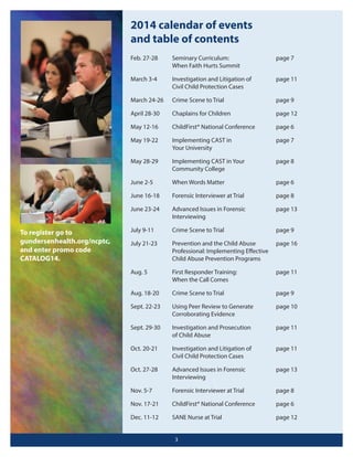 2014 calendar of events
and table of contents
Feb. 27-28

page 7

March 3-4

Investigation and Litigation of
Civil Child Protection Cases

page 11

March 24-26

Crime Scene to Trial

page 9

April 28-30

Chaplains for Children

page 12

May 12-16

ChildFirst® National Conference

page 6

May 19-22

Implementing CAST in
Your University

page 7

May 28-29

Implementing CAST in Your
Community College

page 8

June 2-5

When Words Matter

page 6

June 16-18

Forensic Interviewer at Trial

page 8

June 23-24

To register go to
gundersenhealth.org/ncptc,
and enter promo code
CATALOG14.

Seminary Curriculum:
When Faith Hurts Summit

Advanced Issues in Forensic
Interviewing

page 13

July 9-11

Crime Scene to Trial

page 9

July 21-23

Prevention and the Child Abuse
Professional: Implementing Eﬀective
Child Abuse Prevention Programs

page 16

Aug. 5

First Responder Training:
When the Call Comes

page 11

Aug. 18-20

Crime Scene to Trial

page 9

Sept. 22-23

Using Peer Review to Generate
Corroborating Evidence

page 10

Sept. 29-30

Investigation and Prosecution
of Child Abuse

page 11

Oct. 20-21

Investigation and Litigation of
Civil Child Protection Cases

page 11

Oct. 27-28

Advanced Issues in Forensic
Interviewing

page 13

Nov. 5-7

Forensic Interviewer at Trial

page 8

Nov. 17-21

ChildFirst® National Conference

page 6

Dec. 11-12

SANE Nurse at Trial

page 12

3

 