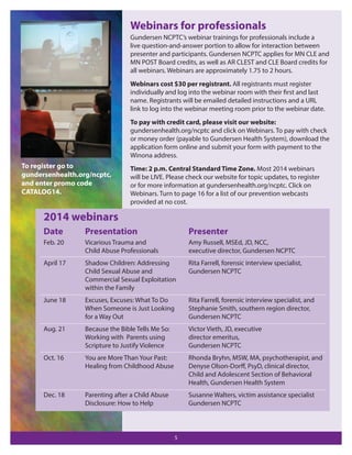 Webinars for professionals
Gundersen NCPTC’s webinar trainings for professionals include a
live question-and-answer portion to allow for interaction between
presenter and participants. Gundersen NCPTC applies for MN CLE and
MN POST Board credits, as well as AR CLEST and CLE Board credits for
all webinars. Webinars are approximately 1.75 to 2 hours.
Webinars cost $30 per registrant. All registrants must register
individually and log into the webinar room with their first and last
name. Registrants will be emailed detailed instructions and a URL
link to log into the webinar meeting room prior to the webinar date.
To pay with credit card, please visit our website:
gundersenhealth.org/ncptc and click on Webinars. To pay with check
or money order (payable to Gundersen Health System), download the
application form online and submit your form with payment to the
Winona address.

To register go to
gundersenhealth.org/ncptc,
and enter promo code
CATALOG14.

Time: 2 p.m. Central Standard Time Zone. Most 2014 webinars
will be LIVE. Please check our website for topic updates, to register
or for more information at gundersenhealth.org/ncptc. Click on
Webinars. Turn to page 16 for a list of our prevention webcasts
provided at no cost.

2014 webinars
Date

Presentation

Presenter

Feb. 20

Vicarious Trauma and
Child Abuse Professionals

Amy Russell, MSEd, JD, NCC,
executive director, Gundersen NCPTC

April 17

Shadow Children: Addressing
Child Sexual Abuse and
Commercial Sexual Exploitation
within the Family

Rita Farrell, forensic interview specialist,
Gundersen NCPTC

June 18

Excuses, Excuses: What To Do
When Someone is Just Looking
for a Way Out

Rita Farrell, forensic interview specialist, and
Stephanie Smith, southern region director,
Gundersen NCPTC

Aug. 21

Because the Bible Tells Me So:
Working with Parents using
Scripture to Justify Violence

Victor Vieth, JD, executive
director emeritus,
Gundersen NCPTC

Oct. 16

You are More Than Your Past:
Healing from Childhood Abuse

Rhonda Bryhn, MSW, MA, psychotherapist, and
Denyse Olson-Dorﬀ, PsyD, clinical director,
Child and Adolescent Section of Behavioral
Health, Gundersen Health System

Dec. 18

Parenting after a Child Abuse
Disclosure: How to Help

Susanne Walters, victim assistance specialist
Gundersen NCPTC

5

 