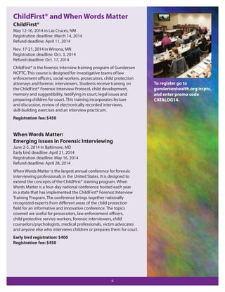 ChildFirst® and When Words Matter
ChildFirst®
May 12-16, 2014 in Las Cruces, NM
Registration deadline: March 14, 2014
Refund deadline: April 11, 2014
Nov. 17-21, 2014 in Winona, MN
Registration deadline: Oct. 3, 2014
Refund deadline: Oct. 17, 2014
ChildFirst® is the forensic interview training program of Gundersen
NCPTC. This course is designed for investigative teams of law
enforcement oﬃcers, social workers, prosecutors, child protection
attorneys and forensic interviewers. Students receive training on
the ChildFirst® Forensic Interview Protocol, child development,
memory and suggestibility, testifying in court, legal issues and
preparing children for court. This training incorporates lecture
and discussion, review of electronically recorded interviews,
skill-building exercises and an interview practicum.
Registration fee: $450

When Words Matter:
Emerging Issues in Forensic Interviewing
June 2-5, 2014 in Baltimore, MD
Early bird deadline: April 21, 2014
Registration deadline: May 16, 2014
Refund deadline: April 28, 2014
When Words Matter is the largest annual conference for forensic
interviewing professionals in the United States. It is designed to
extend the concepts of the ChildFirst® training program. When
Words Matter is a four-day national conference hosted each year
in a state that has implemented the ChildFirst® Forensic Interview
Training Program. The conference brings together nationally
recognized experts from diﬀerent areas of the child protection
field for an informative and innovative conference. The topics
covered are useful for prosecutors, law enforcement oﬃcers,
child protective service workers, forensic interviewers, child
counselors/psychologists, medical professionals, victim advocates
and anyone else who interviews children or prepares them for court.
Early bird registration: $400
Registration fee: $450

6

To register go to
gundersenhealth.org/ncptc,
and enter promo code
CATALOG14.

 