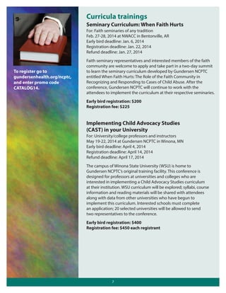 Curricula trainings
Seminary Curriculum: When Faith Hurts
For: Faith seminaries of any tradition
Feb. 27-28, 2014 at NWACC in Bentonville, AR
Early bird deadline: Jan. 6, 2014
Registration deadline: Jan. 22, 2014
Refund deadline: Jan. 27, 2014

To register go to
gundersenhealth.org/ncptc,
and enter promo code
CATALOG14.

Faith seminary representatives and interested members of the faith
community are welcome to apply and take part in a two-day summit
to learn the seminary curriculum developed by Gundersen NCPTC
entitled When Faith Hurts: The Role of the Faith Community in
Recognizing and Responding to Cases of Child Abuse. After the
conference, Gundersen NCPTC will continue to work with the
attendees to implement the curriculum at their respective seminaries.
Early bird registration: $200
Registration fee: $225

Implementing Child Advocacy Studies
(CAST) in your University
For: University/college professors and instructors
May 19-22, 2014 at Gundersen NCPTC in Winona, MN
Early bird deadline: April 4, 2014
Registration deadline: April 14, 2014
Refund deadline: April 17, 2014
The campus of Winona State University (WSU) is home to
Gundersen NCPTC’s original training facility. This conference is
designed for professors at universities and colleges who are
interested in implementing a Child Advocacy Studies curriculum
at their institution. WSU curriculum will be explored; syllabi, course
information and reading materials will be shared with attendees
along with data from other universities who have begun to
implement this curriculum. Interested schools must complete
an application; 20 selected universities will be allowed to send
two representatives to the conference.
Early bird registration: $400
Registration fee: $450 each registrant

7

 