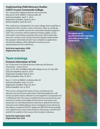 Implementing Child Advocacy Studies
(CAST) in your Community College
For: Community college professors and instructors
May 28-29, 2014, NWACC in Bentonville, AR
Early bird deadline: April 11, 2014
Registration deadline: April 24, 2014
Refund deadline: April 28, 2014
This conference is designed for two-year colleges that would like to
include the CAST courses in their curriculum, either as certificate
programs or as transfer courses for universities already engaged in
CAST. The curriculum will be explored including syllabi, course
information and reading materials. Discussion will include data
from two- and four-year schools that have already implemented
the program. Interested schools must complete an application;
20 selected colleges will be allowed to send up to two
representatives to the conference.
Early bird registration: $200
Registration fee: $225

Team trainings
Forensic Interviewer at Trial
For: Prosecutor/civil child protection attorney and forensic
interviewer – teams of two
June 16-18, 2014 at William Mitchell College of Law, St. Paul, MN
Early bird deadline: April 25, 2014
Registration deadline: May 9, 2014
Refund deadline: May 16, 2014
Nov. 5-7, 2014 at NWACC in Bentonville, AR
Early bird deadline: Sept. 22, 2014
Registration deadline: Sept. 30, 2014
Refund deadline: Oct. 6, 2014
This course is designed for teams of two, consisting of one
attorney and one forensic interviewer. Individual applicants will
not be accepted. Teams will learn to work together in preparation for
a child abuse trial. The course combines lectures and practical court
exercises to enhance the ability of the forensic interviewer and
prosecutor or civil child protection attorney to defend the forensic
interview and multidisciplinary team investigation from attacks by
the defense. Gundersen NCPTC applies for MN POST Board and MN
CLE credits for this course when hosted in Minnesota, and AR CLEST
and AR CLE credits for this course when hosted in Arkansas.
Early bird registration: $200
Registration fee: $225
8

To register go to
gundersenhealth.org/ncptc,
and enter promo code
CATALOG14.

 