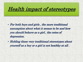 Health impact of stereotypes
• For both boys and girls , the more traditional
assumption about what it means to be and how
you should behave as a girl , the rates of
depression.
• Holding these very traditional stereotypes about
yourself as a boy or a girl is not healthy at all .
 