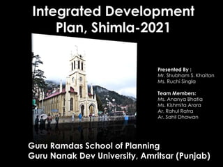 Integrated Development
Plan, Shimla-2021
Guru Ramdas School of Planning
Guru Nanak Dev University, Amritsar (Punjab)
Presented By :
Mr. Shubham S. Khaitan
Ms. Ruchi Singla
Team Members:
Ms. Ananya Bhatia
Ms. Kishmita Arora
Ar. Rahul Ratra
Ar. Sahil Dhawan
 