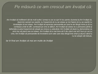 Am învăţat că indiferent cât de mult suferi, lumea nu se va opri în loc pentru durerea ta.Am învăţat că,
dacă doi oameni se ceartă, nu înseamnă că nu se iubesc şi nici faptul că nu se ceartă nu
dovedeşte că se iubesc. Am ȋnvǎţat sǎ apreciez persoanele pe care le am lângǎ mine şi cǎ nu
conteaza unde te aflii ,conteazǎ pe cine ai alǎturi. Am ȋnvǎţat sǎ iubesc la o persoana pânǎ şi
defectele ei,asta ȋnseamnǎ sǎ iubeşti pe cineva cu adevǎrat. Am ȋnvǎţat cǎ dacǎ nu demonstrez ce
simt risc sǎ pierd cea ce iubesc. Am ȋnvǎţat cǎ e mai bine sǎ fi rǎu când vrei sǎ fi bun şi n-ai cu
cine. Am ȋnvǎţat cǎ persoanele de ȋncredere sunt cele care stau lângǎ tine chiar şi atunci când tu
nu le iubeşti cât trebuie.
Iar ȋn final am ȋnvǎţat cǎ mai am multe de ȋnvǎţat
 
