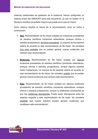 Método de elaboración del documento
Documento Técnico Nº XIV 10
sistemas tradicionales de gradación de la evidencia, hemos configurado un
sistema propio del GNEAUPP para este documento, ya que no existen en la
literatura científica consultada ninguno que pueda servir para el mismo.
Dicho sistema clasifica la fuerza de la recomendación como se indica a
continuación:
• Alta: Recomendación de No Hacer avalada por evidencias procedentes
de estudios científicos (revisiones sistemáticas, ensayos clínicos o
estudios prospectivos), de forma consistente. La mayoría de los expertos
estaría de acuerdo en esta recomendación de No Hacer. Se considera
muy poco probable que se pueden generar nuevas evidencias que
cambien esta recomendación.
• Moderada: Recomendación de No Hacer avalada por algunas
evidencias procedentes de estudios científicos (revisiones sistemáticas,
ensayos clínicos o estudios prospectivos), aunque algunos estudios
hacen matizaciones. La mayoría de los expertos estaría de acuerdo en
esta recomendación de No Hacer. Se considera posible que se pueden
generar nuevas evidencias que cambien esta recomendación.
• Baja: Recomendación de No Hacer avalada por algunas evidencias
procedentes de estudios científicos (revisiones sistemáticas, ensayos
clínicos o estudios prospectivos), aunque no totalmente concluyentes ya
que hay evidencias discrepantes. Puede existir discrepancia entre los
expertos respecto a esta recomendación de No hacer. Se considera
probable que nuevos estudios puedan generar evidencias que
modifiquen esta recomendación.
 