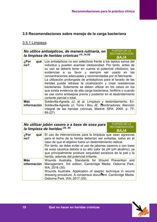 Recomendaciones para la práctica clínica
19 Qué no hacer en heridas crónicas
3.5 Recomendaciones sobre manejo de la carga bacteriana
3.5.1 Limpieza
No utilice antisépticos, de manera rutinaria, en
la limpieza de heridas crónicas (16, 24-28)
FUERZA DE LA
RECOMENDACIÓN
BAJA
¿Por qué
no?
Los antisépticos no son selectivos frente a los tejidos sanos del
individuo y pueden acarrear citotoxicidad. Por tanto, antes de
su uso se deberá tener en cuenta el potencial citotóxico, las
evidencias a su favor y siempre ser usado en las
concentraciones adecuadas y recomendadas por el fabricante.
La utilización prolongada de antisépticos para el lavado de las
heridas puede retrasar la cicatrización y crear resistencias
bacterianas. Solamente se deben utilizar en los casos en los
que exista evidencia de alta carga bacteriana, biofilms o cuando
se use como antisepsia previa y posterior en el desbridamiento
cortante parcial o total.
Más
información
Soldevilla-Agreda JJ, et al. Limpieza y desbridamiento. En:
Soldevilla-Agreda JJ, Torra i Bou JE, coordinadores. Atención
integral de las heridas crónicas. Madrid: SPA; 2004. p. 77-
89.(27)
No utilizar jabón casero o a base de sosa para
la limpieza de heridas (29, 30)
FUERZA DE LA
RECOMENDACIÓN
BAJA
¿Por qué
no?
El uso de intervenciones para la limpieza que sean agresivas
para el lecho de la herida deberían ser evitadas, salvo en el
caso de que el objetivo fuera un desbridamiento radical.
Por tanto, se debe evitar el uso de jabones caseros o con base
de sosa cáustica debido a su alto valor de pH (pH alcalino), ya
que principalmente produce sequedad excesiva de la piel y la
herida, además del potencial irritante.
Más
información
Wounds Australia. Standards for Wound Prevention and
Management. 3rd edition. Cambridge Media: Osborne Park,
WA; 2016 (30)
Wounds Australia. Application of aseptic technique in wound
dressing procedure. A consensus document. Cambridge Media.
Osborne Park, WA; 2017 (29)
 