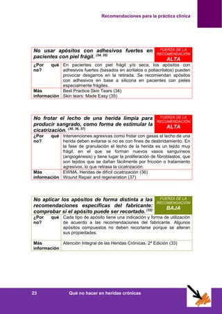 Recomendaciones para la práctica clínica
23 Qué no hacer en heridas crónicas
No usar apósitos con adhesivos fuertes en
pacientes con piel frágil. (34, 35)
FUERZA DE LA
RECOMENDACIÓN
ALTA
¿Por qué
no?
En pacientes con piel frágil y/o seca, los apósitos con
adhesivos fuertes (basados en acrilatos o poliacrilatos) pueden
provocar desgarros en la retirada. Se recomiendan apósitos
con adhesivos en base a silicona en pacientes con pieles
especialmente frágiles.
Más
información
Best Practice Skin Tears (34)
Skin tears: Made Easy (35)
No frotar el lecho de una herida limpia para
producir sangrado, como forma de estimular la
cicatrización. (30, 36, 37)
FUERZA DE LA
RECOMENDACIÓN
ALTA
¿Por qué
no?
Intervenciones agresivas como frotar con gasas el lecho de una
herida deben evitarse si no es con fines de desbridamiento. En
la fase de granulación el lecho de la herida es un tejido muy
frágil, en el que se forman nuevos vasos sanguíneos
(angiogénesis) y tiene lugar la proliferación de fibroblastos, que
son tejidos que se dañan fácilmente por fricción o tratamiento
agresivos, lo que retrasa la cicatrización.
Más
información
EWMA. Heridas de difícil cicatrización (36)
Wound Repair and regeneration (37)
No aplicar los apósitos de forma distinta a las
recomendaciones específicas del fabricante:
comprobar si el apósito puede ser recortado. (33)
FUERZA DE LA
RECOMENDACIÓN
BAJA
¿Por qué
no?
Cada tipo de apósito tiene una indicación y forma de utilización
de acuerdo a las recomendaciones del fabricante. Algunos
apósitos compuestos no deben recortarse porque se alteran
sus propiedades.
Más
información
Atención Integral de las Heridas Crónicas. 2ª Edición (33)
 