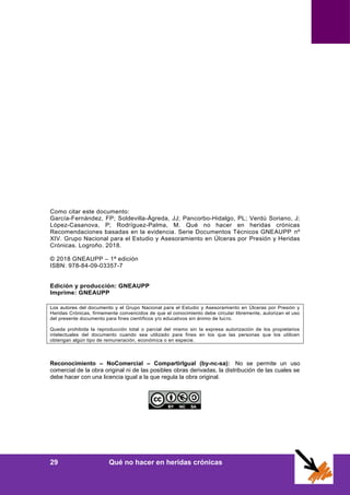 Anexos
29 Qué no hacer en heridas crónicas
Como citar este documento:
García-Fernández, FP; Soldevilla-Ágreda, JJ; Pancorbo-Hidalgo, PL; Verdú Soriano, J;
López-Casanova, P; Rodríguez-Palma, M. Qué no hacer en heridas crónicas
Recomendaciones basadas en la evidencia. Serie Documentos Técnicos GNEAUPP nº
XIV. Grupo Nacional para el Estudio y Asesoramiento en Úlceras por Presión y Heridas
Crónicas. Logroño. 2018.
© 2018 GNEAUPP – 1ª edición
ISBN: 978-84-09-03357-7
Edición y producción: GNEAUPP
Imprime: GNEAUPP
Los autores del documento y el Grupo Nacional para el Estudio y Asesoramiento en Úlceras por Presión y
Heridas Crónicas, firmemente convencidos de que el conocimiento debe circular libremente, autorizan el uso
del presente documento para fines científicos y/o educativos sin ánimo de lucro.
Queda prohibida la reproducción total o parcial del mismo sin la expresa autorización de los propietarios
intelectuales del documento cuando sea utilizado para fines en los que las personas que los utilicen
obtengan algún tipo de remuneración, económica o en especie.
Reconocimiento – NoComercial – CompartirIgual (by-nc-sa): No se permite un uso
comercial de la obra original ni de las posibles obras derivadas, la distribución de las cuales se
debe hacer con una licencia igual a la que regula la obra original.
 