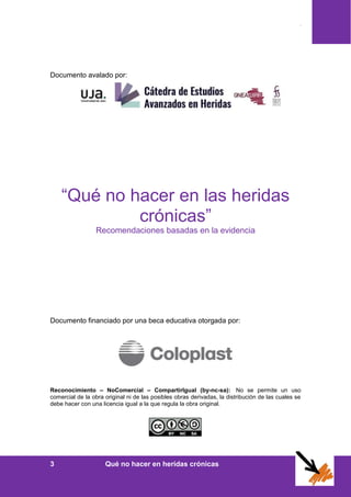 Índice
3 Qué no hacer en heridas crónicas
Documento avalado por:
“Qué no hacer en las heridas
crónicas”
Recomendaciones basadas en la evidencia
Documento financiado por una beca educativa otorgada por:
Reconocimiento – NoComercial – CompartirIgual (by-nc-sa): No se permite un uso
comercial de la obra original ni de las posibles obras derivadas, la distribución de las cuales se
debe hacer con una licencia igual a la que regula la obra original.
 