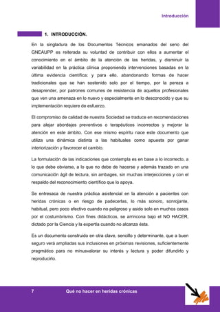 Introducción
7 Qué no hacer en heridas crónicas
1. INTRODUCCIÓN.
En la singladura de los Documentos Técnicos emanados del seno del
GNEAUPP es reiterada su voluntad de contribuir con ellos a aumentar el
conocimiento en el ámbito de la atención de las heridas, y disminuir la
variabilidad en la práctica clínica proponiendo intervenciones basadas en la
última evidencia científica; y para ello, abandonando formas de hacer
tradicionales que se han sostenido solo por el tiempo, por la pereza a
desaprender, por patrones comunes de resistencia de aquellos profesionales
que ven una amenaza en lo nuevo y especialmente en lo desconocido y que su
implementación requiere de esfuerzo.
El compromiso de calidad de nuestra Sociedad se traduce en recomendaciones
para alejar abordajes preventivos o terapéuticos incorrectos y mejorar la
atención en este ámbito. Con ese mismo espíritu nace este documento que
utiliza una dinámica distinta a las habituales como apuesta por ganar
interiorización y favorecer el cambio.
La formulación de las indicaciones que contempla es en base a lo incorrecto, a
lo que debe obviarse, a lo que no debe de hacerse y además trazado en una
comunicación ágil de lectura, sin ambages, sin muchas interjecciones y con el
respaldo del reconocimiento científico que lo apoya.
Se entresaca de nuestra práctica asistencial en la atención a pacientes con
heridas crónicas o en riesgo de padecerlas, lo más sonoro, sonrojante,
habitual, pero poco efectivo cuando no peligroso y asido solo en muchos casos
por el costumbrismo. Con fines didácticos, se arrincona bajo el NO HACER,
dictado por la Ciencia y la expertía cuando no alcanza ésta.
Es un documento construido en otra clave, sencillo y determinante, que a buen
seguro verá ampliadas sus inclusiones en próximas revisiones, suficientemente
pragmático para no minusvalorar su interés y lectura y poder difundirlo y
reproducirlo.
 
