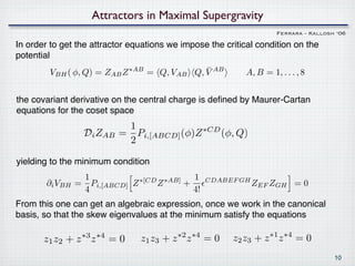 Attractors in Maximal Supergravity
                                                                     Ferrara - Kallosh ‘06

In order to get the attractor equations we impose the critical condition on the
potential
                                            ¯
        VBH ( φ, Q) = ZAB Z ∗AB = Q, VAB Q, V AB            A, B = 1, . . . , 8


the covariant derivative on the central charge is deﬁned by Maurer-Cartan
equations for the coset space
                             1
                   Di ZAB   = Pi,[ABCD] (φ)Z ∗CD (φ, Q)
                             2

yielding to the minimum condition
                  1                        1
        ∂i VBH   = Pi,[ABCD] Z ∗[CD ∗AB]
                                   Z     +        CDABEF GH
                                                              ZEF ZGH = 0
                  4                        4!
From this one can get an algebraic expression, once we work in the canonical
basis, so that the skew eigenvalues at the minimum satisfy the equations

       z1 z2 + z z∗3 ∗4
                          =0    z1 z3 + z z
                                          ∗2 ∗4
                                                  =0    z2 z3 + z z∗1 ∗4
                                                                           =0
                                                                                      10
 