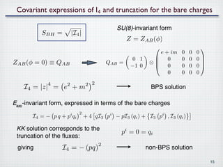 Covariant expressions of I₄ and truncation for the bare charges

                                             SU(8)-invariant form
           SBH =        |I4 |
                                                  Z = ZAB (φ)
                                                                                
                                                              e + im   0    0   0
                                                   0 1       0        0    0   0
ZAB (φ = 0) ≡ QAB                         QAB =
                                                   −1 0
                                                           ⊗
                                                             0        0    0   0
                                                                                  

                                                                 0     0    0   0

             4                  2 2
    I4 = |z| = e + m2
                                                           BPS solution

E₆₍₆₎-invariant form, expressed in terms of the bare charges
                            2
       I4 = − p q + p qii
                                + 4 qI3 pi − pI3 (qi ) + I3 pi , I3 (qi )

 KK solution corresponds to the
                                               pi = 0 = q i
 truncation of the ﬂuxes:
                                      2
 giving           I4 = − (pq)                             non-BPS solution

                                                                                      15
 