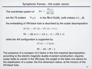 Symplectic frames - the scalar sector
                                     E7(7)
  The coordinate system of        M=
                                     SU (8)
  are the 70 scalars     φijkl     in the 70 of SU(8), (with indices i=1,..,8).

  the embedding of RN black hole is described by the scalar decomposition

                  SU (8) → SU (6) × SU (2) × U (1)

                  70 → (20, 2, 0) + (15, 1, −2) + 15, 1, 2

  while the KK conﬁguration is supported by
                                 SU (8) → U Sp(8)

                                 70 → 42 + 27 + 1
The presence of a compact U(1) factor in the ﬁrst maximal decomposition,
according to the electric magnetic duality invariant construction, requires
scalar ﬁelds to vanish in the RN case; the singlet in the latter one allows for
the stabilization of a scalar, the ﬁve dimension radius, at the horizon of the
KK black hole.
                                                                                  19
 