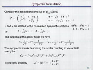 Symplectic formulation

Consider the coset representative of E₇₍₇₎⧸SU(8)
               uIJ vijKL                   u = ( 1 − Y Y † )−1
     V =         ij
              v klIJ ukl
                      KL                   v = −Y † ( 1 − Y Y † )−1

u and v are related to the normalized symplectic sections        i(f † h − h† f ) = 1
                 1                  1                             hT f − f T h = 0
by          f = √ (u + v)     ih = √ (u − v)
                  2                  2

and in terms of the scalar ﬁelds we have
                 1              1               i              1
             f= √ [1 − Y † ] √        ,    h=− √ [1 + Y † ] √
                  2            1−YY †            2            1−YY†
The symplectic matrix describing the scalar coupling to vector ﬁeld
strengths
                                               ˜
              LV = ImN ΛΣ F Λ F Σ + ReN ΛΣ F Λ F Σ
                                               1+Y†
is explicitly given by       N = hf −1    = −i
                                               1−Y†
                                                                                   20
 