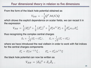 Four dimensional theory in relation to ﬁve dimensions

From the form of the black hole potential obtained as
                                 1 T
                        VBH   = − Q M(N )Q
                                 2
which shows the explicit dependence on scalar ﬁelds, we can recast it in
the expression
              1 e 2 1 0             2    1 e IJ e 1 I
       VBH   = (Z0 ) +   Zm             + ZI a ZJ + Zm aIJ Zm
                                                            J
              2        2                 2         2
thus recognizing the complex central charges
                     1                           1
               Z0 ≡ √ (Z0 + iZm ) ,
                        e     0
                                           Za ≡ √ (Za + iZm )
                                                    e     a
                      2                           2
where we have introduced the real vielbein in order to work with ﬂat indices
for the central charges components
             Za = ZI (a−1/2 )I ,
              e    e
                             a          Zm = Zm (a1/2 )a
                                         a    I
                                                       I


the black hole potential can now be written as
                                     ¯
                   VBH = |Z0 |2 + Za Za ,
                                                                           26
 