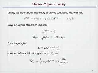 Electric-Magnetic duality

Duality transformations in a theory of gravity coupled to Maxwell ﬁeld

               F   µν
                        = (cos α + j sin α)F µν ,            α∈R

leave equations of motions invariant

                                 ∂µ F µν = 0
                                 1
                          Rµν   − Rgµν = −8πGTµν
                                 2
For a Lagrangian
                                L = L(F , χ
                                          a     i
                                                    , χµ )
                                                       i

                                       a
one can deﬁne a ﬁeld strength dual to Fµν as

                        ˜ µν     1                      ∂L
                        Ga     =     µνρσ G
                                              aρσ
                                                    ≡ 2 a µν
                                 2                     ∂F

                                                                         5
 