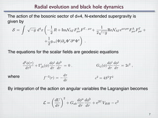 Radial evolution and black hole dynamics
The action of the bosonic sector of d=4, N-extended supergravity is
given by
          √            1                                     1
  S =         −g d x − R + ImNΛΓ Fµν F Γ,
                  4                     Λ            µν
                                                          + √ ReNΛΓ        µνρσ
                                                                                  Fµν Fρσ +
                                                                                   Λ   Γ
                       2                                   2 −g
                     1
                    + grs (Φ)∂µ Φr ∂ µ Φs .
                     2

The equations for the scalar ﬁelds are geodesic equations

        d2 φ(τ )           dφj dφk                                 dφi dφj
            2
                 + Γjk (φ)
                    i
                                   =0,                     Gij (φ)         = 2c2 ,
         dτ                dτ dτ                                   dτ dτ

where                                  dτ
                      f   −2
                               (r) = −                     c2 = 4S 2 T 2
                                       dr

By integration of the action on angular variables the Lagrangian becomes

                                      2
                                 dU             dφa dφb
                      L=                  + Gab         + e2U VBH − c2
                                 dτ              dτ dτ

                                                                                              7
 
