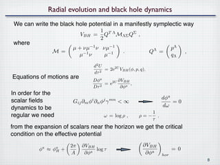 Radial evolution and black hole dynamics
 We can write the black hole potential in a manifestly symplectic way
                                      1 TΛ
                               VBH   = Q MΛΣ QΣ ,
                                      2
 where
                          µ + νµ−1 ν νµ−1                                  pΛ
                 M=                                .              QΛ =          ,
                            µ−1 ν    µ−1                                   qΛ
                                     d2 U
                                          = 2e2U VBH (φ, p, q),
                                     dτ 2
Equations of motions are
                                     Dφa        ∂VBH
                                        2
                                          = e2U    a
                                                     ,
                                     Dτ          ∂φ
In order for the
                                                                     dφa
scalar ﬁelds              Gij ∂m φi ∂n φj γ mn < ∞                       =0
dynamics to be                                                       dω
                                                              1
regular we need                           ω = log ρ ,      ρ=− ,
                                                              τ
from the expansion of scalars near the horizon we get the critical
condition on the effective potential
                          2π   ∂VBH                          ∂VBH
            a
          φ ≈    φa
                  H   +             log τ                                  =0
                          A     ∂φa                           ∂φa    hor
                                                                                    8
 