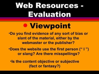 Viewpoint Web Resources - Evaluation Do you find evidence of any sort of bias or slant of the material, either by the webmaster or the publisher? Is the content objective or subjective (fact or fantasy?) Does the website use the first person (“ I ”) or slang? Are there misspellings? 