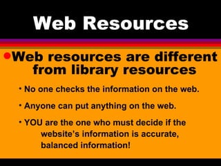 Web Resources Web resources are different from library resources No one checks the information on the web. Anyone can put anything on the web. YOU are the one who must decide if the  website’s information is accurate,  balanced information! 