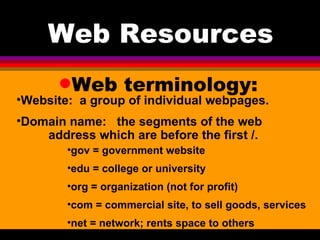 Web terminology: Web Resources Website:  a group of individual webpages.  Domain name:  the segments of the web  address which are before the first /. gov = government website edu = college or university org = organization (not for profit) com = commercial site, to sell goods, services net = network; rents space to others 