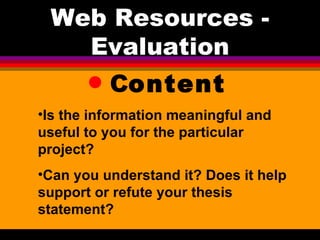 C ontent Web Resources - Evaluation Is the information meaningful and useful to you for the particular project?  Can you understand it? Does it help support or refute your thesis statement? 