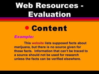 Web Resources - Evaluation C ontent Example:   This  website  lists supposed facts about marijuana, but there is no source given for those facts.  Information that can’t be traced to a source should not be used for research unless the facts can be verified elsewhere. 
