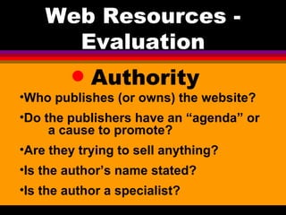 Authority Web Resources - Evaluation Who publishes (or owns) the website?  Do the publishers have an “agenda” or  a cause to promote?  Are they trying to sell anything? Is the author’s name stated?  Is the author a specialist? 