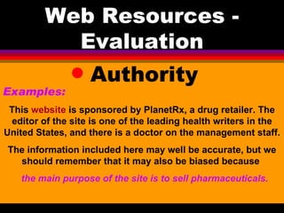 Web Resources - Evaluation Authority Examples:   This  website  is sponsored by PlanetRx, a drug retailer. The editor of the site is one of the leading health writers in the United States, and there is a doctor on the management staff.  The information included here may well be accurate, but we should remember that it may also be biased because  the main purpose of the site is to sell pharmaceuticals. 
