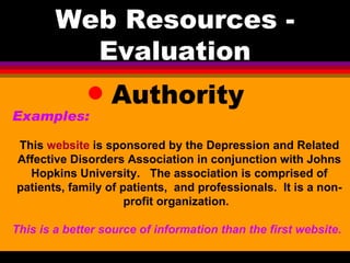 Web Resources - Evaluation Authority Examples:   This  website  is sponsored by the Depression and Related Affective Disorders Association in conjunction with Johns Hopkins University.  The association is comprised of patients, family of patients,  and professionals.  It is a non-profit organization.  This is a better source of information than the first website . 