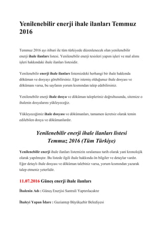 Yenilenebilir enerji ihale ilanları Temmuz
2016
Temmuz 2016 ayı itibari ile tüm türkiyede düzenlenecek olan yenilenebilir
enerji ihale ilanları listesi. Yenilenebilir enerji tesisleri yapım işleri ve mal alımı
işleri hakkındaki ihale ilanları listesidir.
Yenilenebilir enerji ihale ilanları listemizdeki herhangi bir ihale hakkında
döküman ve dosyayı görebilirsiniz. Eğer istemiş olduğunuz ihale dosyası ve
dökümanı varsa, bu sayfanın yorum kısmından talep edebilirsiniz.
Yenilenebilir enerji ihale dosya ve döküman talepleriniz doğrultusunda, sitemize o
ihalenin dosyalarını yükleyeceğiz.
Yükleyeceğimiz ihale dosyası ve dökümanları, tamamen ücretsiz olarak temin
edilebilen dosya ve dökümanlardır.
Yenilenebilir enerji ihale ilanları listesi
Temmuz 2016 (Tüm Türkiye)
Yenilenebilir enerji ihale ilanları listemizin sıralaması tarih olarak yani kronolojik
olarak yapılmıştır. Bu listede ilgili ihale hakkında ön bilgiler ve detaylar vardır.
Eğer detaylı ihale dosyası ve döküman talebiniz varsa, yorum kısmından yazarak
talep etmeniz yeterlidir.
11.07.2016 Güneş enerji ihale ilanları
İhalenin Adı : Güneş Enerjisi Santrali Yaptırılacaktır
İhaleyi Yapan İdare : Gaziantep Büyükşehir Belediyesi
 
