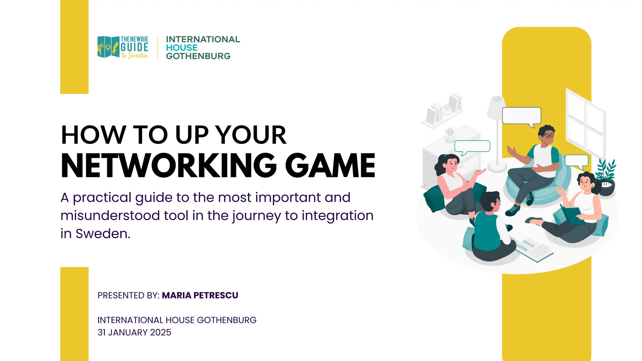 HOW TO UP YOUR
NETWORKING GAME
A practical guide to the most important and
misunderstood tool in the journey to integration
in Sweden.
PRESENTED BY: MARIA PETRESCU
INTERNATIONAL HOUSE GOTHENBURG
31 JANUARY 2025
 