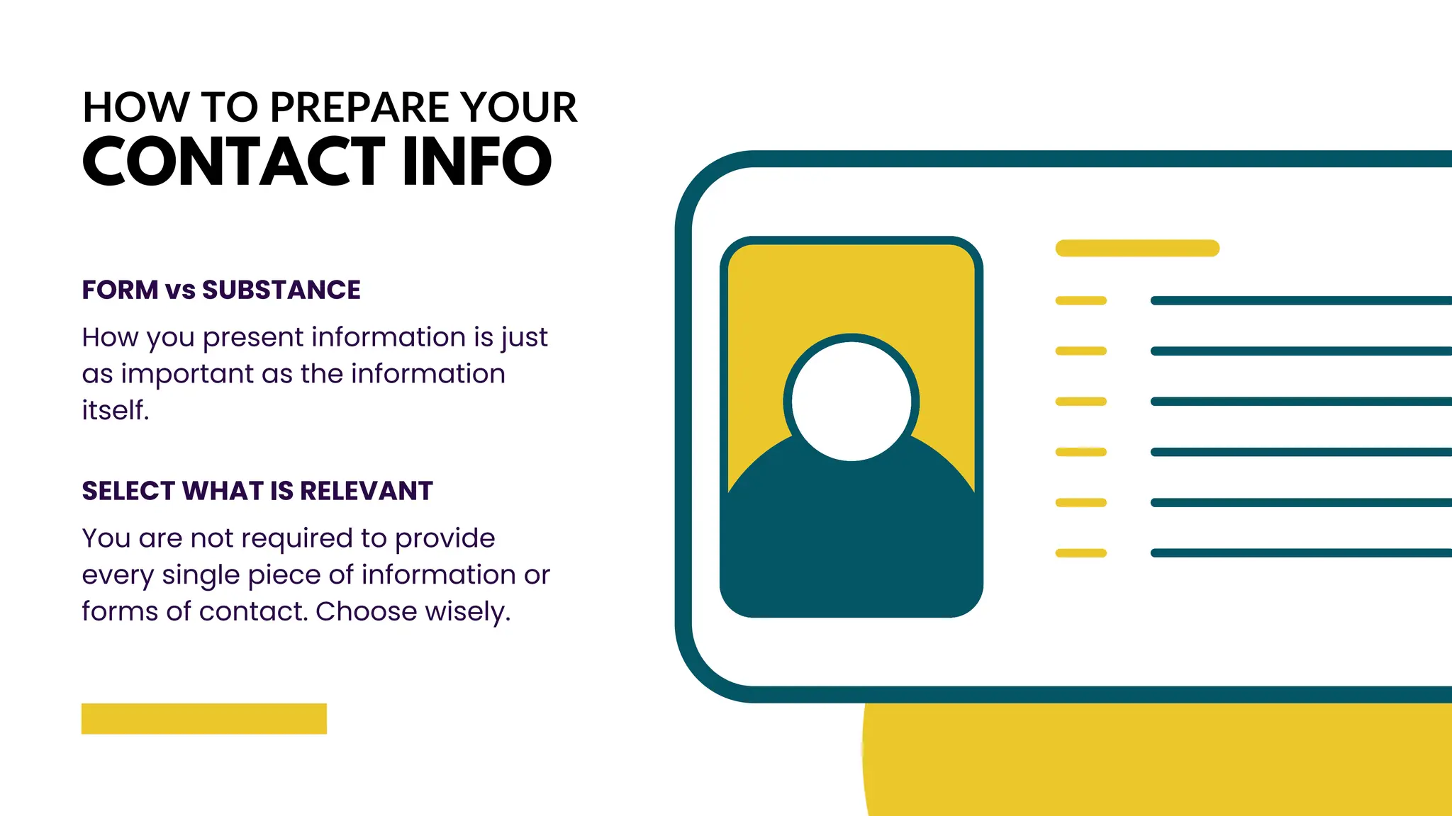 HOW TO PREPARE YOUR
CONTACT INFO
FORM vs SUBSTANCE
How you present information is just
as important as the information
itself.
SELECT WHAT IS RELEVANT
You are not required to provide
every single piece of information or
forms of contact. Choose wisely.
 