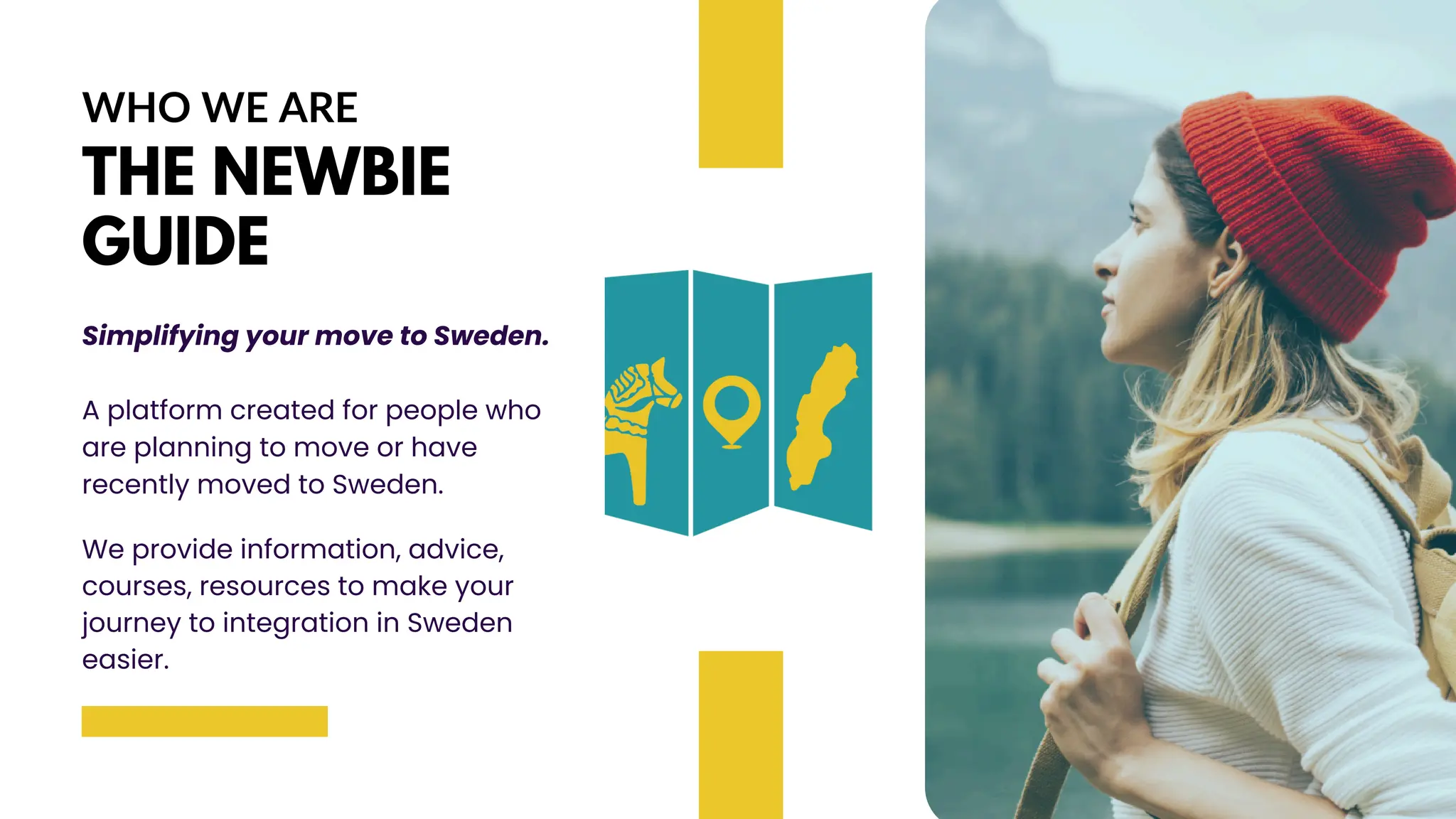 WHO WE ARE
THE NEWBIE
GUIDE
Simplifying your move to Sweden.
A platform created for people who
are planning to move or have
recently moved to Sweden.
We provide information, advice,
courses, resources to make your
journey to integration in Sweden
easier.
 
