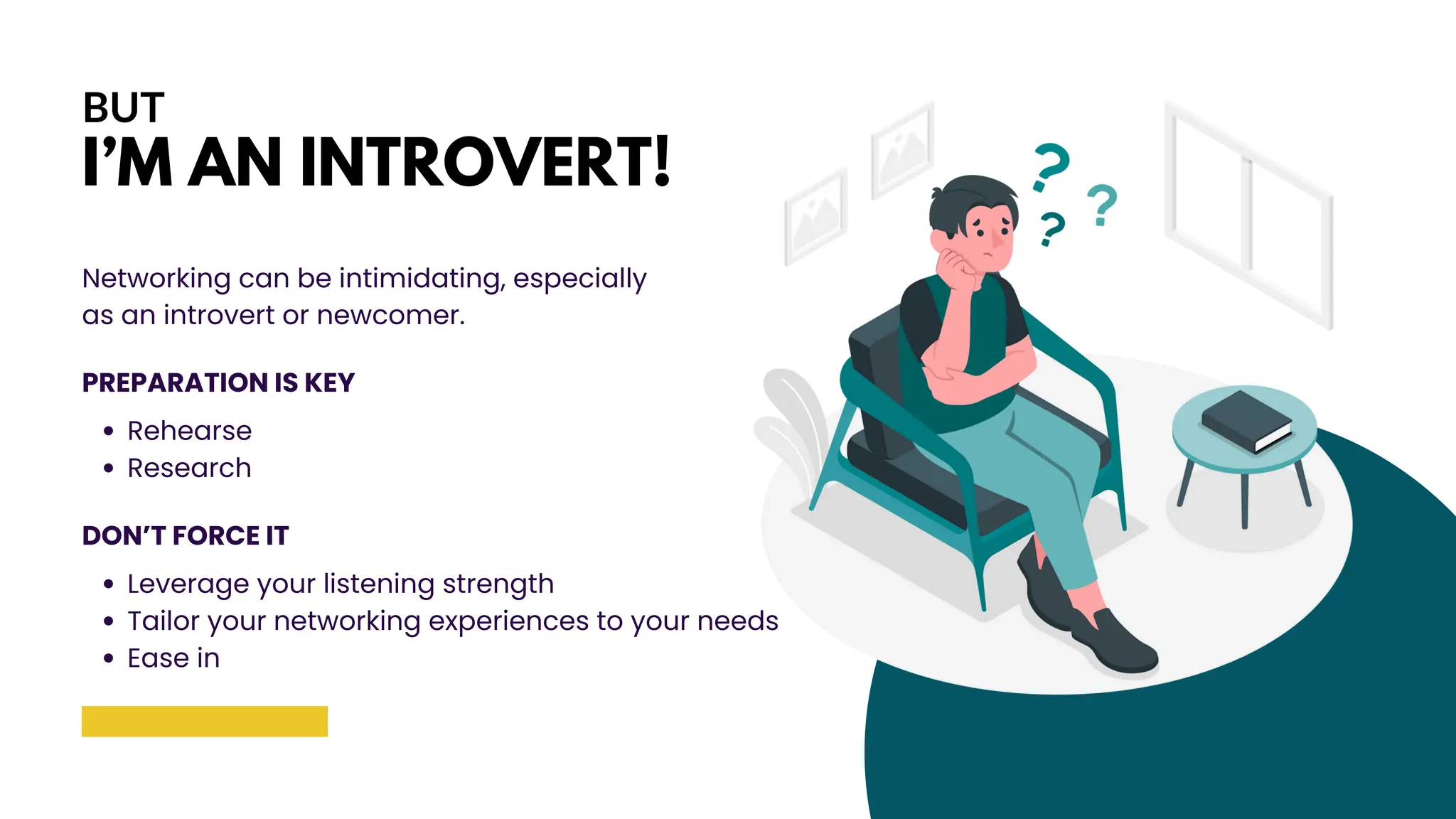 BUT
I’M AN INTROVERT!
Networking can be intimidating, especially
as an introvert or newcomer.
PREPARATION IS KEY
Rehearse
Research
DON’T FORCE IT
Leverage your listening strength
Tailor your networking experiences to your needs
Ease in
 