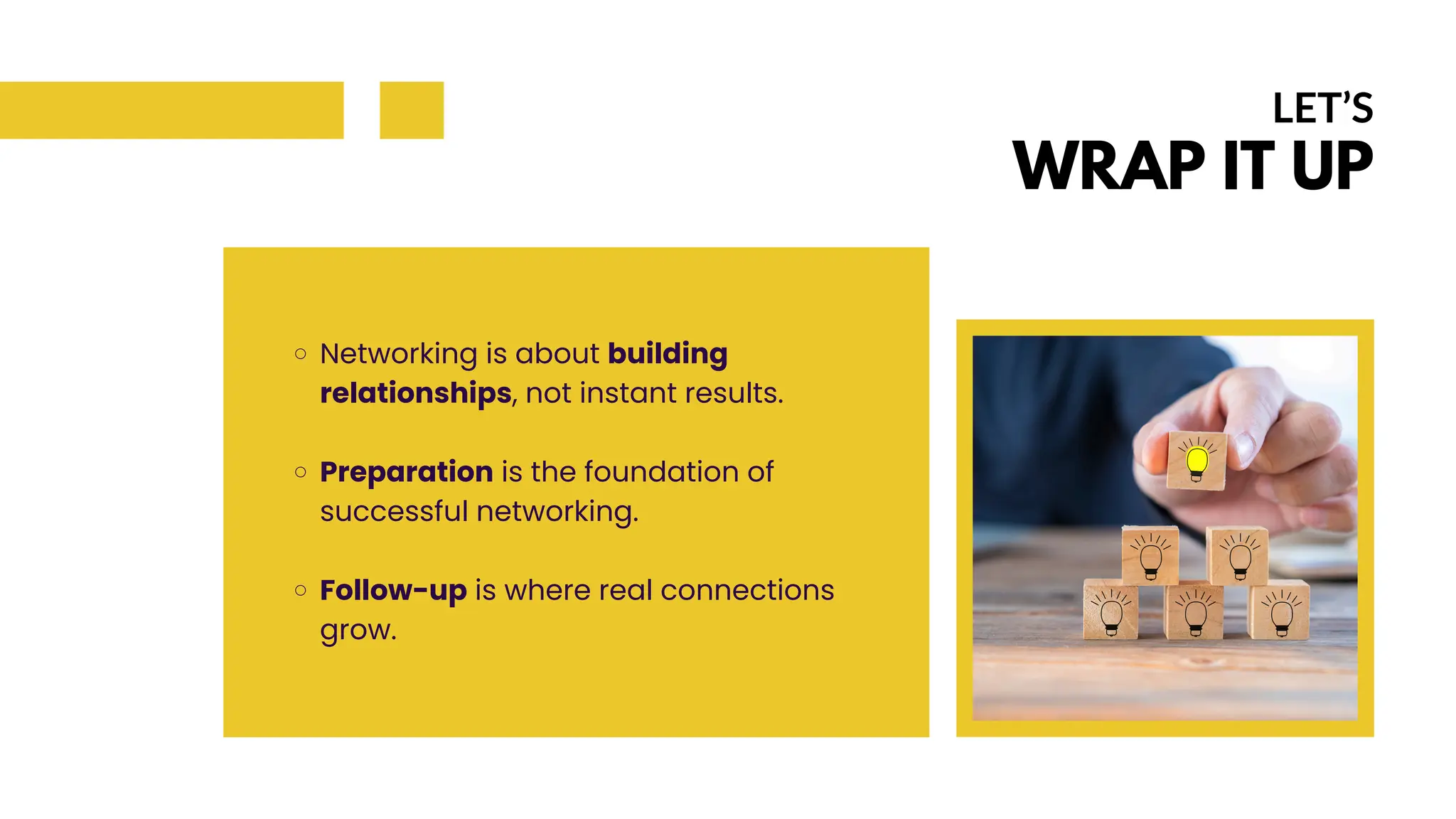 Networking is about building
relationships, not instant results.
Preparation is the foundation of
successful networking.
Follow-up is where real connections
grow.
LET’S
WRAP IT UP
 