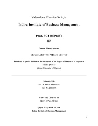 1
Vishweshwar Education Society’s
Indira Institute of Business Management
PROJECT REPORT
ON
General Management on
ORIGIN LOGISTICS PRIVATE LIMITED
Submitted in partial fulfillment for the award of the degree of Master of Management
Studies (MMS)
(Under University of Mumbai)
Submitted By
PRIYA ARUN BAMBALE
(Roll No.2016054)
Under The Guidance of
PROF. BAWA SINGH
(April 2018) Batch 2016-18
Indira Institute of Business Management
 