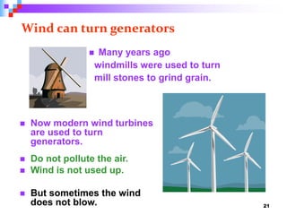 21
Wind can turn generators
 Now modern wind turbines
are used to turn
generators.
 Do not pollute the air.
 Wind is not used up.
 But sometimes the wind
does not blow.
 Many years ago
windmills were used to turn
mill stones to grind grain.
 