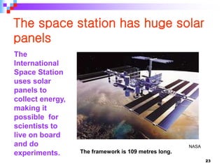 23
The space station has huge solar
panels
The framework is 109 metres long.
NASA
The
International
Space Station
uses solar
panels to
collect energy,
making it
possible for
scientists to
live on board
and do
experiments.
 