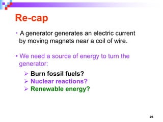 26
Re-cap
• A generator generates an electric current
by moving magnets near a coil of wire.
• We need a source of energy to turn the
generator:
 Burn fossil fuels?
 Nuclear reactions?
 Renewable energy?
 